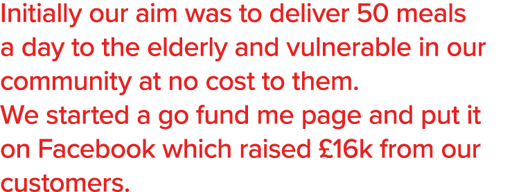 Initially our aim was to deliver 50 meals a day to the elderly and vulnerable in our community at no cost to them  We   