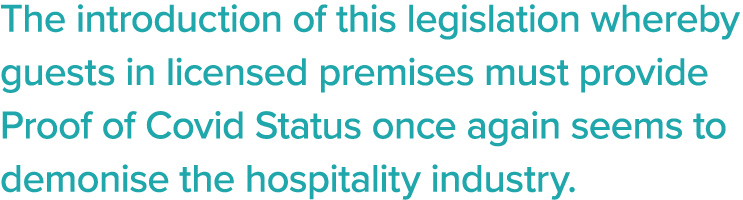 The introduction of this legislation whereby guests in licensed premises must provide Proof of Covid Status once agai   