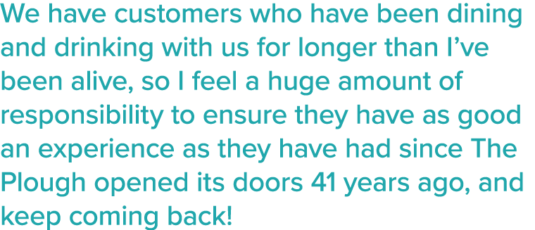 We have customers who have been dining and drinking with us for longer than I ve been alive, so I feel a huge amount    