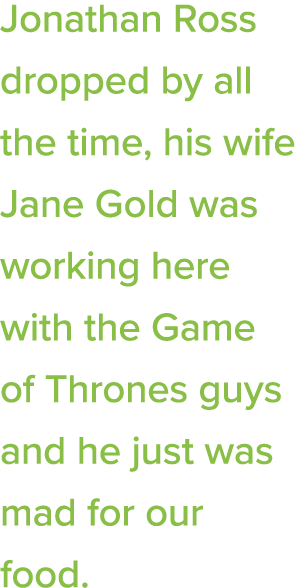 Jonathan Ross dropped by all the time, his wife Jane Gold was working here with the Game of Thrones guys and he just    