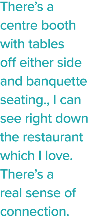 There s a centre booth with tables off either side and banquette seating , I can see right down the restaurant which    