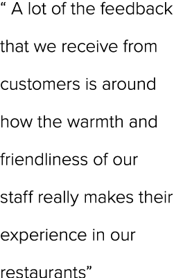 “ A lot of the feedback that we receive from customers is around how the warmth and friendliness of our staff really ...