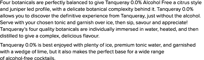 Four botanicals are perfectly balanced to give Tanqueray 0.0% Alcohol Free a citrus style and juniper led profile, wi...