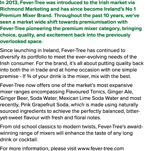 In 2013, Fever Tree was introduced to the Irish market via Richmond Marketing and has since become Ireland’s No 1 Pre...