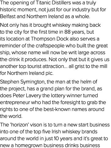 The opening of Titanic Distillers was a truly historic moment, not just for our industry but for Belfast and Northern...