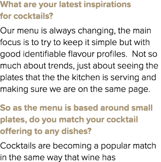 What are your latest inspirations for cocktails? Our menu is always changing, the main focus is to try to keep it sim...