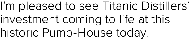 I’m pleased to see Titanic Distillers’ investment coming to life at this historic Pump House today.