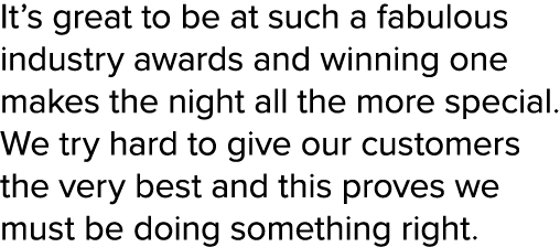 It’s great to be at such a fabulous industry awards and winning one makes the night all the more special. We try hard...