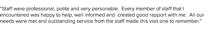 “Staff were professional, polite and very personable. Every member of staff that I encountered was happy to help, wel...