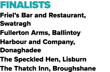 FINALISTS Friel’s Bar and Restaurant, Swatragh Fullerton Arms, Ballintoy Harbour and Company, Donaghadee The Speckled...