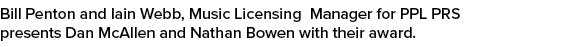Bill Penton and Iain Webb, Music Licensing Manager for PPL PRS presents Dan McAllen and Nathan Bowen with their award.