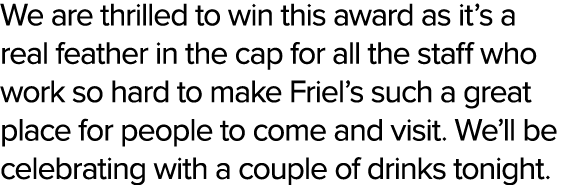 We are thrilled to win this award as it’s a real feather in the cap for all the staff who work so hard to make Friel’...