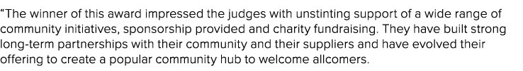 “The winner of this award impressed the judges with unstinting support of a wide range of community initiatives, spon...