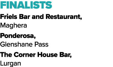 FINALISTS Friels Bar and Restaurant, Maghera Ponderosa, Glenshane Pass The Corner House Bar, Lurgan