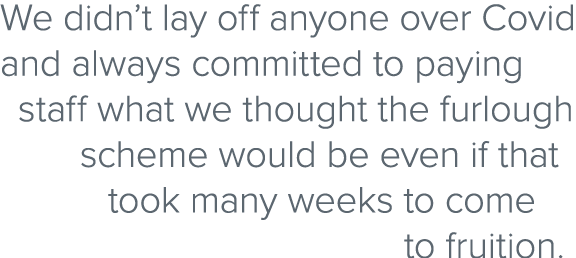 We didn’t lay off anyone over Covid and always committed to paying staff what we thought the furlough scheme would be...