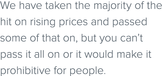 We have taken the majority of the hit on rising prices and passed some of that on, but you can’t pass it all on or it...
