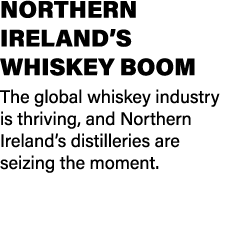 NORTHERN IRELAND’S WHISKEY BOOM The global whiskey industry is thriving, and Northern Ireland’s distilleries are seiz...