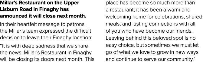 Millar’s Restaurant on the Upper Lisburn Road in Finaghy has announced it will close next month. In their heartfelt m...