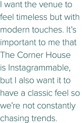 I want the venue to feel timeless but with modern touches. It’s important to me that The Corner House is Instagrammab...
