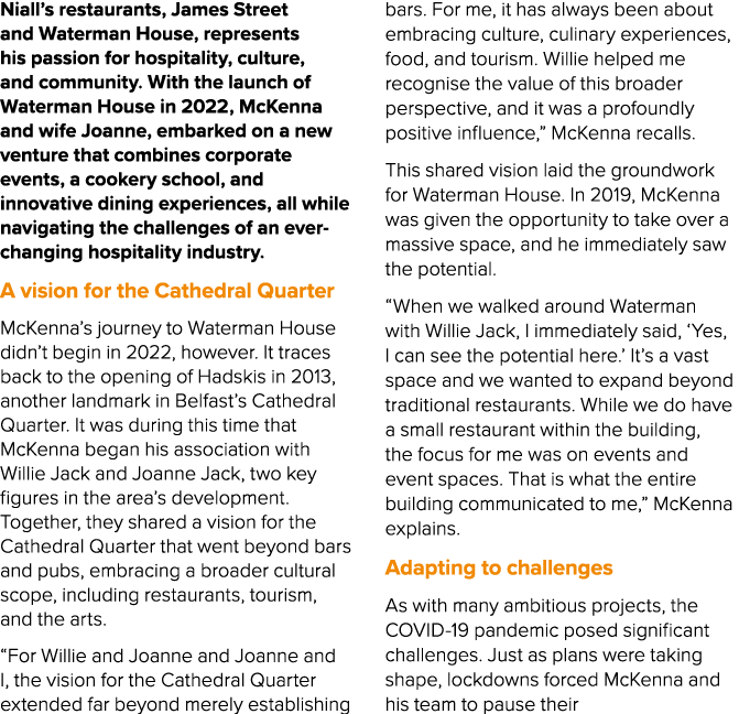 Niall’s restaurants, James Street and Waterman House, represents his passion for hospitality, culture, and community....