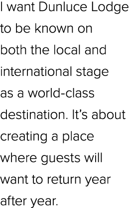 I want Dunluce Lodge to be known on both the local and international stage as a world class destination. It’s about c...