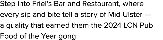 Step into Friel’s Bar and Restaurant, where every sip and bite tell a story of Mid Ulster — a quality that earned the...