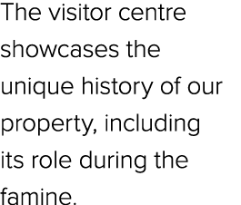 The visitor centre showcases the unique history of our property, including its role during the famine.