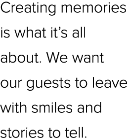 Creating memories is what it’s all about. We want our guests to leave with smiles and stories to tell.