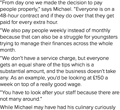  From day one we made the decision to pay people properly,  says Michael   Everyone is on a 48-hour contract and if t   