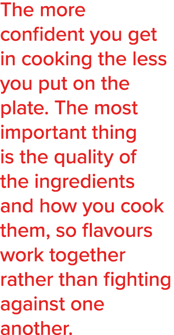 The more confident you get in cooking the less you put on the plate  The most important thing is the quality of the i   