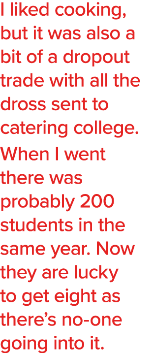 I liked cooking, but it was also a bit of a dropout trade with all the dross sent to catering college  When I went th   