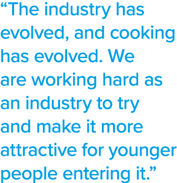  The industry has evolved, and cooking has evolved  We are working hard as an industry to try and make it more attrac   