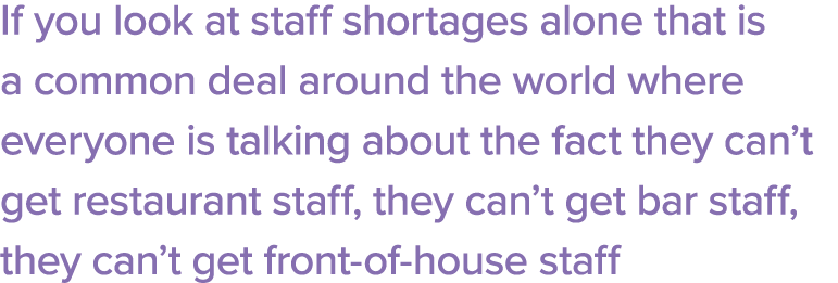 If you look at staff shortages alone that is a common deal around the world where everyone is talking about the fact    