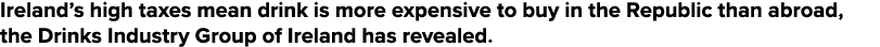 Ireland s high taxes mean drink is more expensive to buy in the Republic than abroad, the Drinks Industry Group of Ir   
