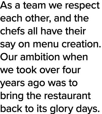 As a team we respect each other, and the chefs all have their say on menu creation  Our ambition when we took over fo   