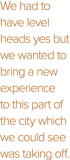 We had to have level heads yes but we wanted to bring a new experience to this part of the city which we could see wa   