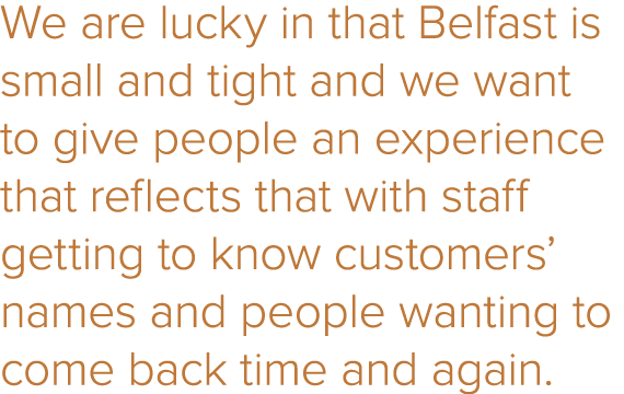 We are lucky in that Belfast is small and tight and we want to give people an experience that reflects that with staf   