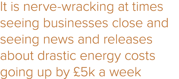 It is nerve-wracking at times seeing businesses close and seeing news and releases about drastic energy costs going u   