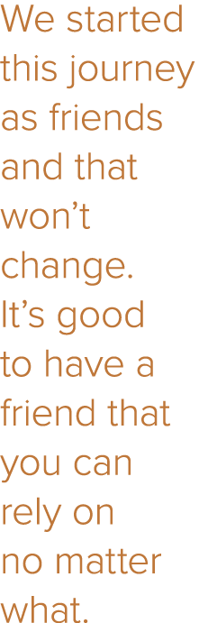 We started this journey as friends and that won t change  It s good to have a friend that you can rely on no matter w   