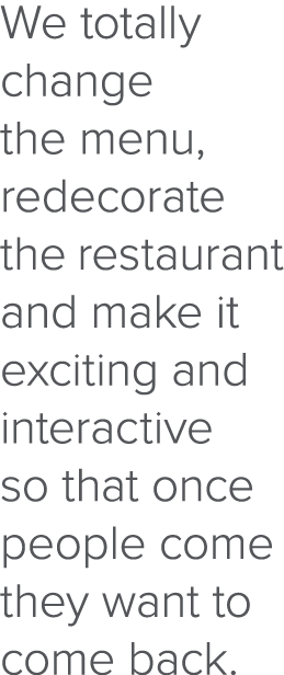 We totally change the menu, redecorate the restaurant and make it exciting and interactive so that once people come t   