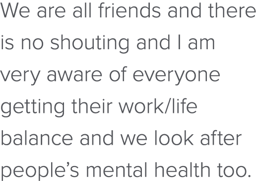 We are all friends and there is no shouting and I am very aware of everyone getting their work life balance and we lo   