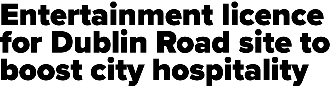 Entertainment licence for Dublin Road site to boost city hospitality