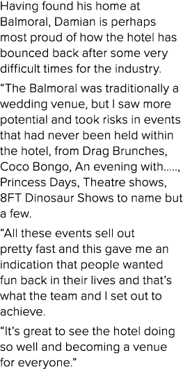 Having found his home at Balmoral, Damian is perhaps most proud of how the hotel has bounced back after some very dif   