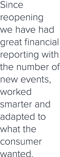 Since reopening we have had great financial reporting with the number of new events, worked smarter and adapted to wh   