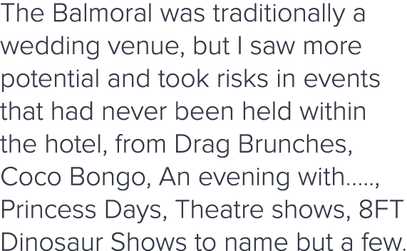 The Balmoral was traditionally a wedding venue, but I saw more potential and took risks in events that had never been   