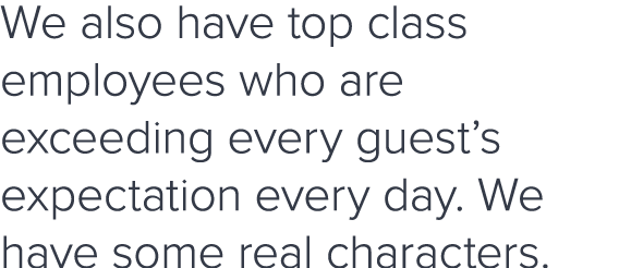 We also have top class employees who are exceeding every guest s expectation every day  We have some real characters 