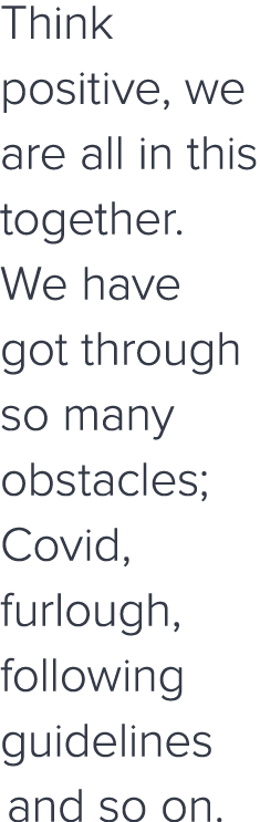 Think positive, we are all in this together  We have got through so many obstacles; Covid, furlough, following guidel   