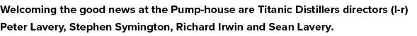 Welcoming the good news at the Pump-house are Titanic Distillers directors (l-r) Peter Lavery, Stephen Symington, Ric   