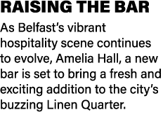 RAISING THE BAR As Belfast’s vibrant hospitality scene continues to evolve, Amelia Hall, a new bar is set to bring a ...