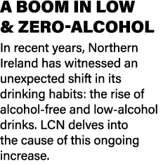 A BOOM IN LOW & ZERO ALCOHOL In recent years, Northern Ireland has witnessed an unexpected shift in its drinking habi...